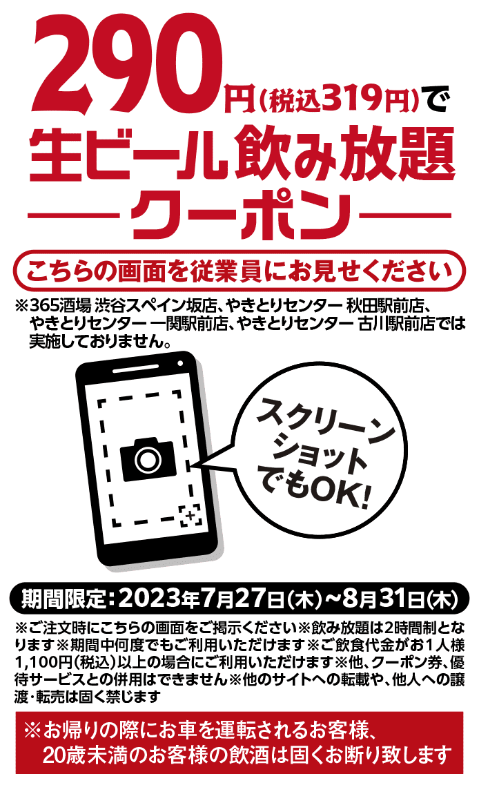 290円（税込319円）で生ビール飲み放題 -クーポン- こちらの画面を従業員にお見せください ※※365酒場 渋谷スペイン坂店、やきとりセンター 秋田駅前店、やきとりセンター 一関駅前店、やきとりセンター 古川駅前店では実施しておりません。期間限定：2023年7月27日（木）～8月31日（木）※ご注文時にこちらの画面をご掲示ください※飲み放題は2時間制となります※期間中何度でもご利用いただけます※ご飲食代金がお１人様1,100円（税込）以上の場合にご利用いただけます※他、クーポン券、優待サービスとの併用はできません※他のサイトへの転載や、他人への譲渡・転売は固く禁じます※お帰りの際にお車を運転されるお客様、20歳未満のお客様の飲酒は固くお断り致します