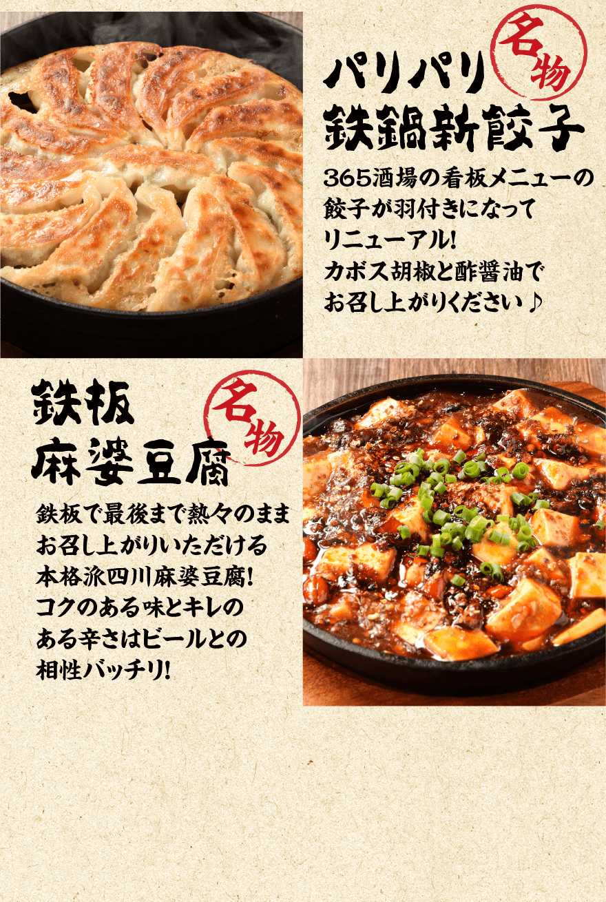 名物パリパリ鉄鍋新餃子 365酒場の看板メニューの餃子が羽付きになってリニューアル！カボス胡椒と酢醤油でお召し上がりください♪ ｜ 名物 鉄板麻婆豆腐 鉄板で最後まで熱々のままお召し上がりいただける本格派四川麻婆豆腐！コクのある味とキレのある辛さはビールとの相性バッチリ！