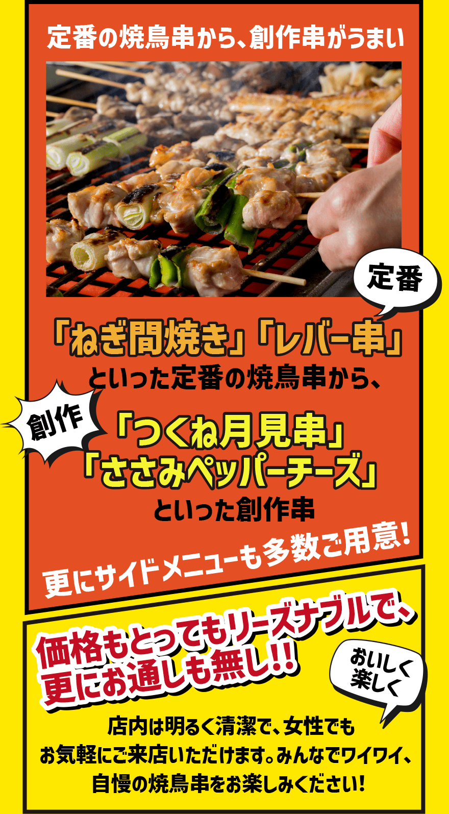 定番の焼鳥串から、創作串がうまい「ねぎ間焼き」「レバー串」といった定番の焼鳥串から、「つくね月見串」「ささみペッパーチーズ」といった創作串 更にサイドメニューも多数ご用意！価格もとってもリーズナブルで、更にお通しも無し!!店内は明るく清潔で、女性でもお気軽にご来店いただけます。みんなでワイワイ、自慢の焼鳥串をお楽しみください！